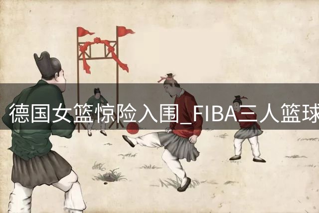 德国女篮惊险入围 FIBA三人篮球全球总决赛沪上开战