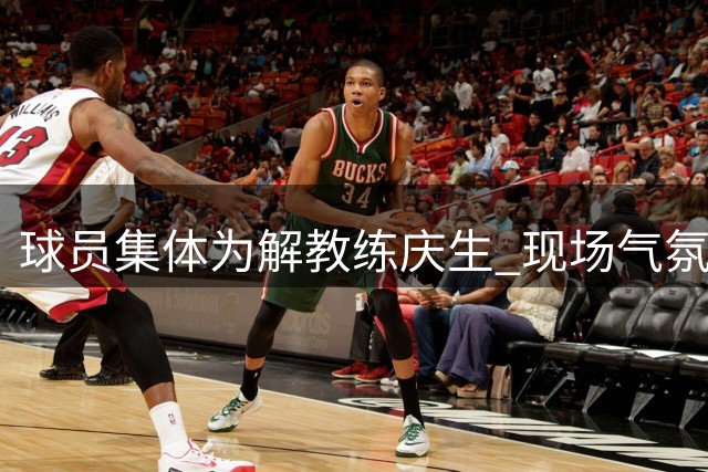 球员集体为解教练庆生 现场气氛温馨有爱